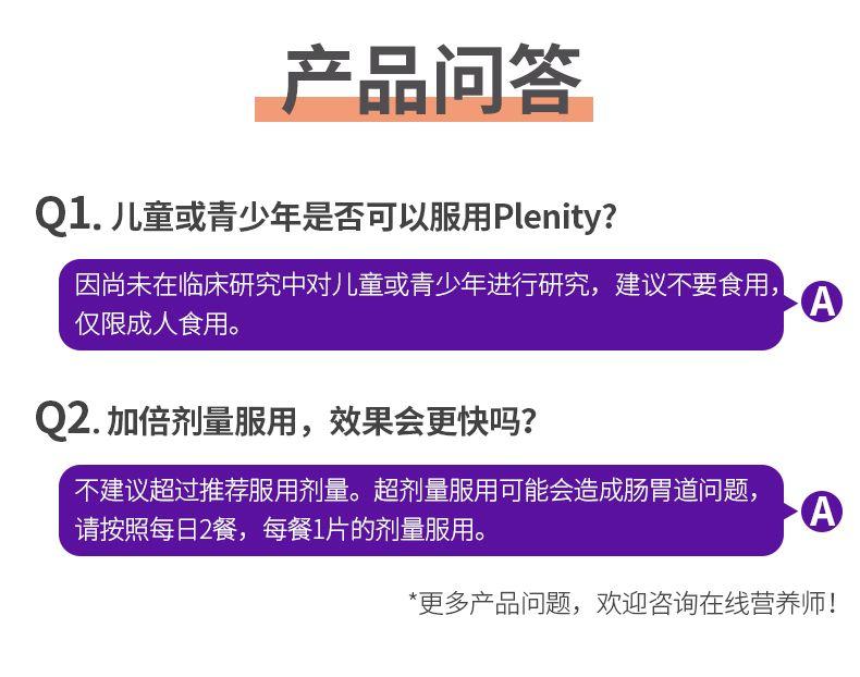 产品问答 Q 1.儿童或青少年是否可以服用P lenity? 因尚未在临床研究中对儿童或青少年进行研究，建议不要食用， A 仅限成人食用。 Q2.加倍剂量服用，效果会更快吗? 不建议超过推荐服用剂量。超剂量服用可能会造成肠胃道问题， A 请按照每日2餐，每餐1片的剂量服用。 *更多产品问题，欢迎咨询在线营养师! 