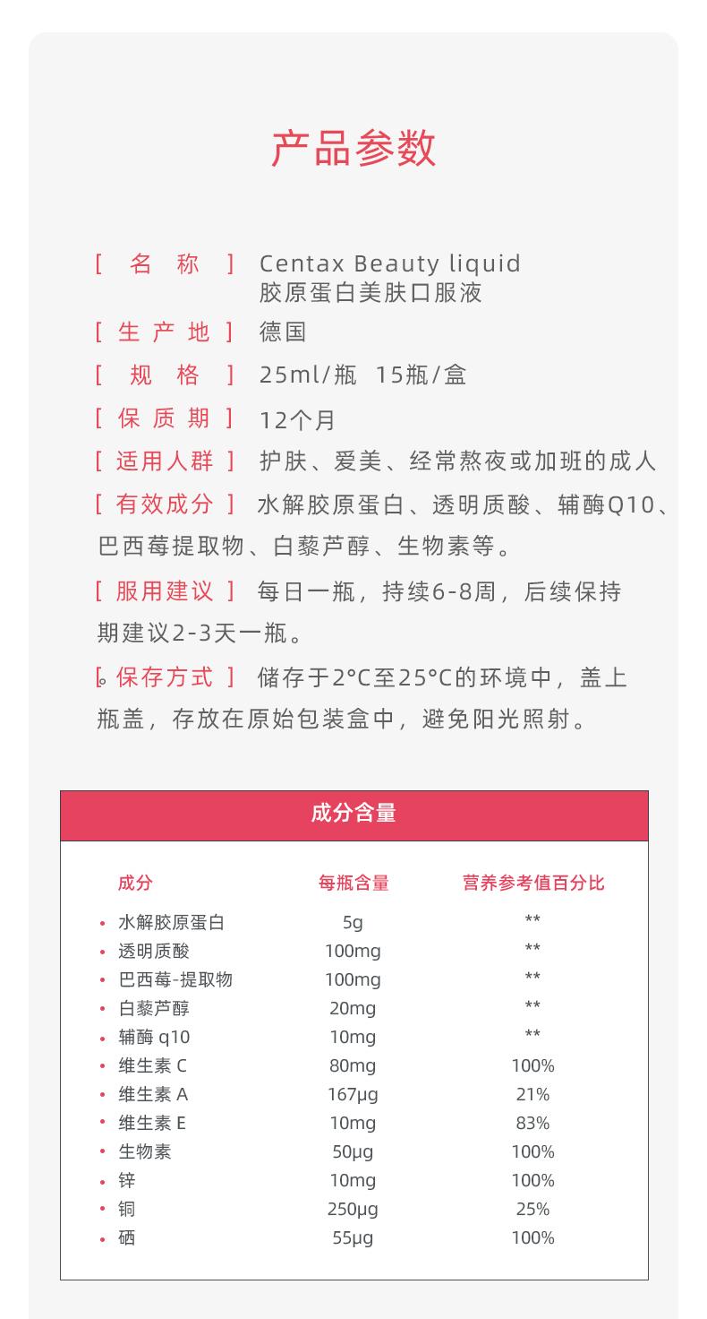 产品参数 [名称] Cen tax Beauty liquid 胶原蛋白美肤口服液 [生产地] 德国 [规格] 25ml/瓶 15瓶/盒 [保质期] 12个月 [适用人群] 护肤、爱美、经常熬夜或加班的成人 [有效成分]水解胶原蛋白、透明质酸、辅酶Ｑ10、 巴西莓提取物、白藜芦醇、生物素等。 [服用建议]每日一瓶，持续6-8周，后续保持 期建议2-3天一瓶。 [保存方式]储存于2°C至25°C的环境中，盖上 瓶盖，存放在原始包装盒中，避免阳光照射。 成分含量 成分 每瓶含量 营养参考值百分比 水解胶原蛋白 5g ** .透明质酸 100mg ** 巴西莓-提取物 100mg ** 白藜芦醇 20mg ** .辅酶q10 10mg ** ·维生素C 80mg 100% ·维生素A 167pg 21% 维生素E 10mg 83% 生物素 50pg 100% 锌铜 10mg 100% 250pg 25% 55pg 100% 