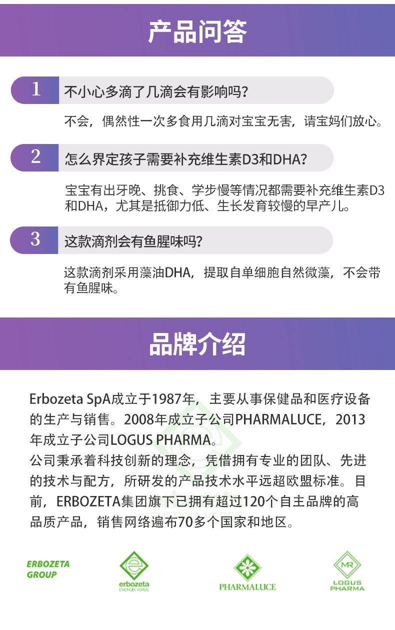 产品问答 1 不小心多滴了几滴会有影响吗? 不会,偶然性一次多食用几滴对宝宝无害,请宝妈们放心。 2 怎么界定孩子需要补充维生素D 3和DHA? 宝宝有出牙晚、挑食、学步慢等情况都需要补充维生素D3 和DHA, 尤其是抵御力低、生长发育较慢的早产儿。 3 这款滴剂会有鱼腥味吗? 这款滴剂采用藻油DHA, 提取自单细胞自然微藻, 不会带 有鱼腥味。 品牌介绍 Erb o zeta SpA成立于1987年, 主要从事保健品和医疗设备 的生产与销售。2008年成立子公司PHARMA LUCE, 2013 年成立子公司LOG US PHARMA。 公司秉承着科技创新的理念,凭借拥有专业的团队、先进 的技术与配方,所研发的产品技术水平远超欧盟标准。目 前, ERB O ZETA集团旗下已拥有超过120个自主品牌的高 品质产品,销售网络遍布70多个国家和地区。 ERB O ZETA * MR GROUP erb o zeta PHARMA LUCE PHARMA LOG Us P9R 