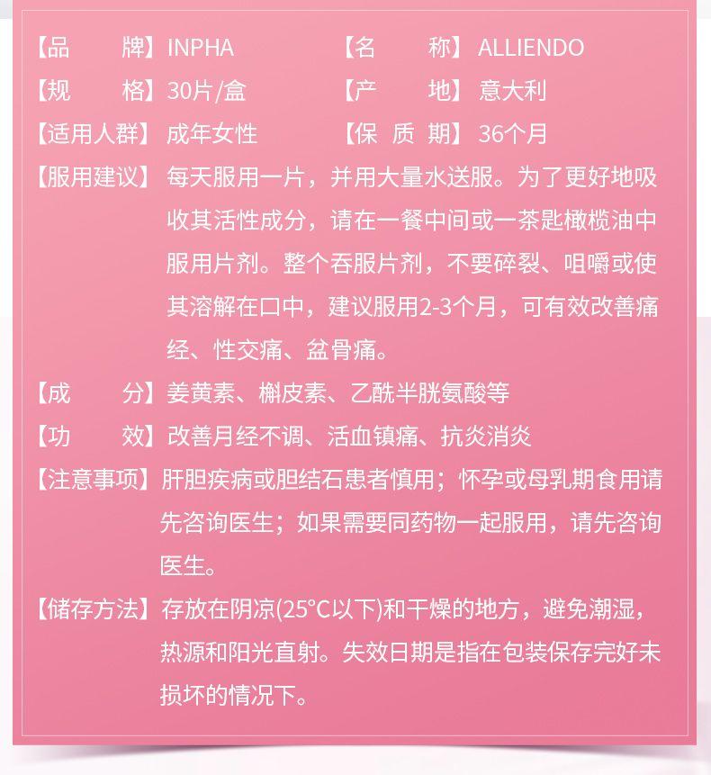 临期特惠-【改善月经不调】Inpha ALLIENDO 缓解经期疼痛 调经缓痛片 30片/盒 深圳保税仓发货 6-12个月有效期 【品 牌】IN PHA 【名 称】ALLIEN DO 【规 格】30片/盒 【产 地】 意大利 【适用人群】 成年女性 【保质期】36个月 【服用建议】 每天服用一片,并用大量水送服。为了更好地吸 收其活性成分,请在一餐中间或一茶匙橄榄油中 服用片剂。整个吞服片剂,不要碎裂、咀嚼或使 其溶解在口中,建议服用2-3个月,可有效改善痛 经、性交痛、盆骨痛。 【成 分】姜黄素、槲皮素、乙酰半胱氨酸等 一、. 【功 效】改善月经不调、活血镇痛、抗炎消炎 【注意事项】 肝胆疾病或胆结石患者慎用;怀孕或母乳期食用请 先咨询医生;如果需要同药物一起服用,请先咨询 医生。 【储存方法】存放在阴凉(25℃以下)和干燥的地方,避免潮湿, 热源和阳光直射。失效日期是指在包装保存完好未 损坏的情况下。