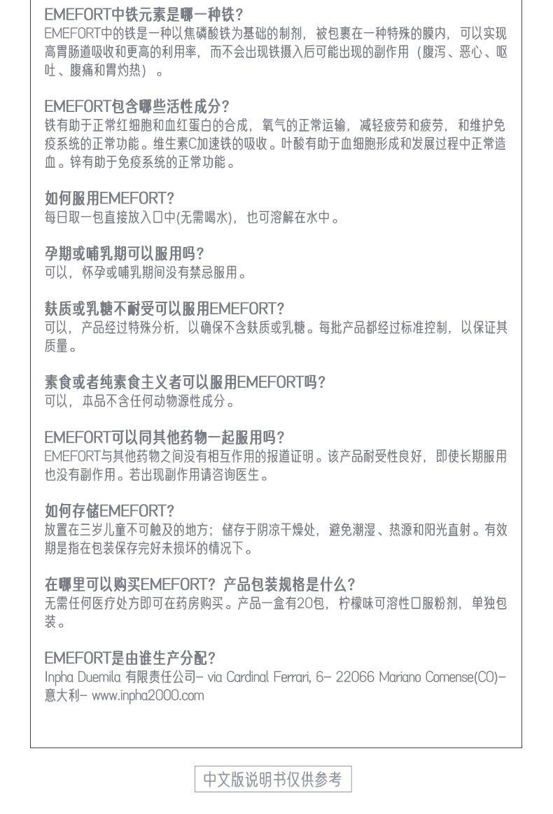 E ME FORT中铁元素是哪一种铁? E ME FORT中的铁是一种以焦磷酸铁为基础的制剂, 被包裹在一种特殊的膜内, 可以实现 高胃肠道吸收和更高的利用率,而不会出现铁摄入后可能出现的副作用(腹泻、恶心、呕 吐、腹痛和胃灼热)。 E ME FORT包含哪些活性成分? 铁有助于正常红细胞和血红蛋白的合成,氧气的正常运输,减轻疲劳和疲劳,和维护免 疫系统的正常功能。维生素C加速铁的吸收。叶酸有助于血细胞形成和发展过程中正常造 血。锌有助于免疫系统的正常功能。 如何服用E ME FORT? 每日取一包直接放入口中(无需喝水),也可溶解在水中。 孕期或哺乳期可以服用吗? 可以,怀孕或哺乳期间没有禁忌服用。 麸质或乳糖不耐受可以服用E ME FORT? 可以,产品经过特殊分析,以确保不含麸质或乳糖。每批产品都经过标准控制,以保证其 质量。 素食或者纯素食主义者可以服用E ME FORT吗? 可以,本品不含任何动物源性成分。 E ME FORT可以同其他药物一起服用吗? E ME FORT与其他药物之间没有相互作用的报道证明。该产品耐受性良好, 即使长期服用 也没有副作用。若出现副作用请咨询医生。 如何存储E ME FORT? 放置在三岁儿童不可触及的地方;储存于阴凉干燥处,避免潮湿、热源和阳光直射。有效 期是指在包装保存完好未损坏的情况下。 在哪里可以购买E ME FORT?产品包装规格是什么? 无需任何医疗处方即可在药房购买。产品一盒有20包,柠檬味可溶性口服粉剂,单独包 装。 E ME FORT是由谁生产分配? In pha Due mla有限责任公司-via Cardinal Ferrar, 6-22066MarianoComense(CO) - 意大利-www.npha2000.com 中文版说明书仅供参考 