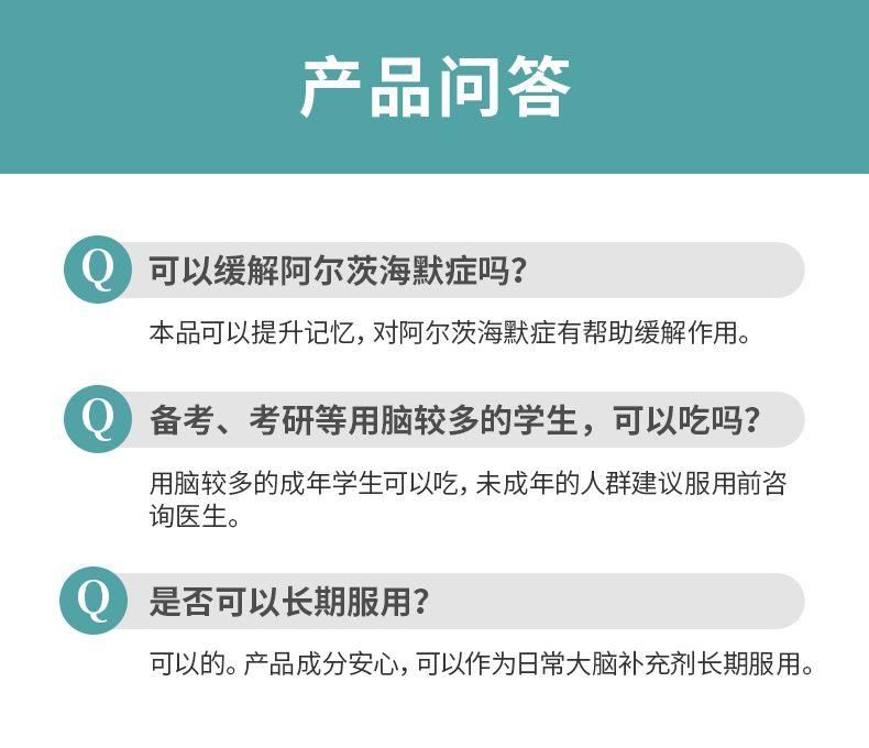 产品问答 可以缓解阿尔茨海默症吗? 本品可以提升记忆,对阿尔茨海默症有帮助缓解作用。 备考、考研等用脑较多的学生,可以吃吗? 用脑较多的成年学生可以吃,未成年的人群建议服用前咨 询医生。 Q 是否可以长期服用? 可以的。产品成分安心,可以作为日常大脑补充剂长期服用。 