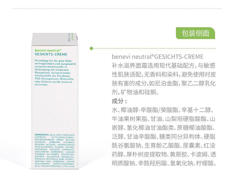 包装侧面 be nevi neutral GESICHT S-CREME be nevi neutral GESICHT S-CREME Grundlage fur die gute Haut- vertrag lichkeitsindausgewahlt rei zar me In halts stoffe in 补水滋养面霜选用现代基础配方,与敏感 verbindung mit mod or nen Rezept uren.Auf bestimmte In halts stoffe wie Paraben e, 性肌肤适配。无香料和染料,避免使用对皮 PEG-Emul gator en.Minera to le oderSitikonewurdebewusst ver zich tet. 肤有害的成分,如尼泊金酯,聚乙二醇乳化 剂,矿物油和硅酮。 成分: 水、椰油醇-辛酸酯/癸酸酯、辛基十二醇、 牛油果树果脂、甘油、山梨坦硬脂酸酯、山 嵛醇、氢化椰油甘油酯类、蔗糖椰油酸酯、 泛醇、甘油辛酸酯、糖类同分异构体、硬脂 BUTTE LYC ERIN, SORBITAN STEAR A BE HE NY LAL COHO OCO-GLY CE RID 酰谷氨酸钠、生育酚乙酸酯、尿囊素、红没 PAN THE NO SAC CHAR ID STE A ROY A CET AT 药醇、厚朴树皮提取物、黄原胶、卡波姆、透 XANTHAN HY ALUR ON A IX AM 明质酸钠、辛酰羟肟酸、氢氧化钠、柠檬酸。 ACID.SODIUM TRIC ACID 