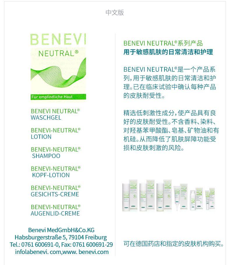 中文版 BE NEVI BE NEVI NEUTRAL系列产品 NEUTRAL Q 用于敏感肌肤的日常清洁和护理 BE NEVI NEUTRAL是一个产品系 列,用于敏感肌肤的日常清洁和护 理。已在临床试验中确认每种产品 FurempindticheHaut 的皮肤耐受性。 BE NEVI NEUTRAL 精选低刺激性成分,使产品具有良 WAS CH GEL 好的皮肤耐受性。不含香料、染料、 BE NEVI-NEUTRAL 对羟基苯甲酸酯、皂基、矿物油和有 LOTION 机硅。从而降低了肌肤屏障功能受 BE NEVI-NEUTRAL 损和皮肤刺激的风险。 SHAMPOO BE NEVI-NEUTRAL KOPF-LOTION BE NEVI-NEUTRAL GESICHT S-CREME BE NEVI-NEUTRAL 旺贈 一 AUGEN LID-CREME Be nevi Med GmbH&Co.KG Habsburg erst rabe 5, 79104 Freiburg Tel.:0761600691-0,Fax:0761600691-29 可在德国药店和指定的皮肤机构购买。 info la be nevi.com,www.benevi.com 