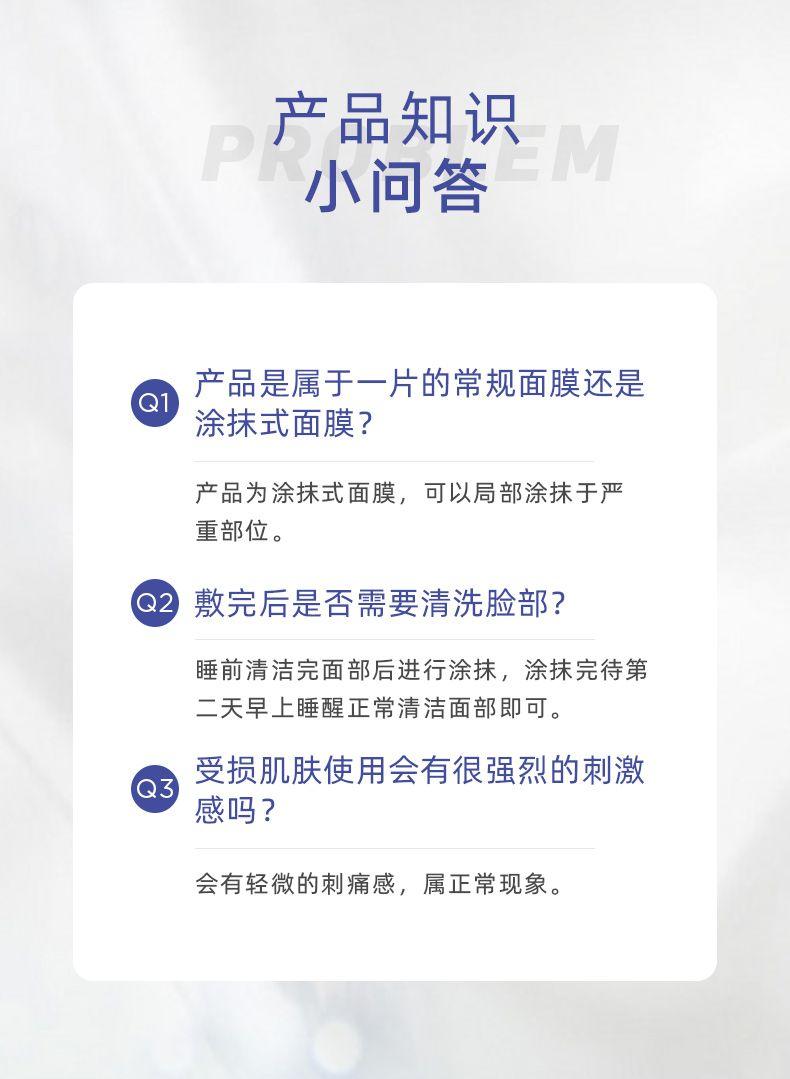 产品知识 P M 小问答 产品是属于一片的常规面膜还是 涂抹式面膜? 产品为涂抹式面膜,可以局部涂抹于严 重部位。 Q2 敷完后是否需要清洗脸部? 睡前清洁完面部后进行涂抹,涂抹完待第 二天早上睡醒正常清洁面部即可。 受损肌肤使用会有很强烈的刺激 感吗? 会有轻微的刺痛感,属正常现象。 